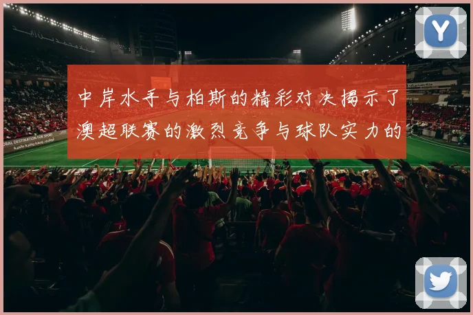 中岸水手与柏斯的精彩对决揭示了澳超联赛的激烈竞争与球队实力的较量