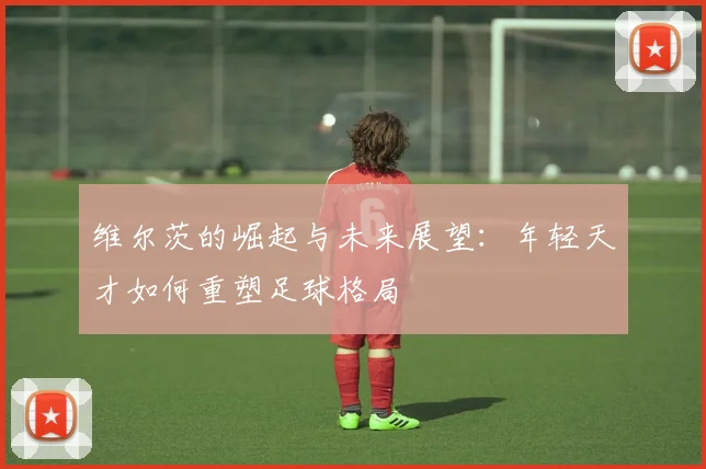 维尔茨的崛起与未来展望：年轻天才如何重塑足球格局