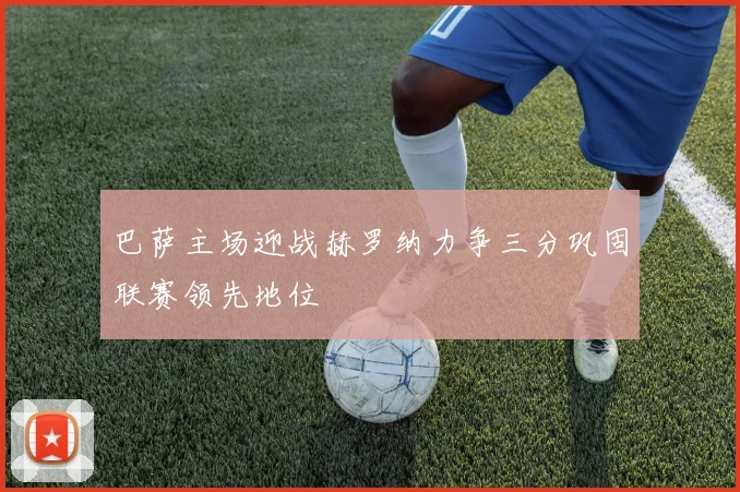 巴萨主场迎战赫罗纳力争三分巩固联赛领先地位
