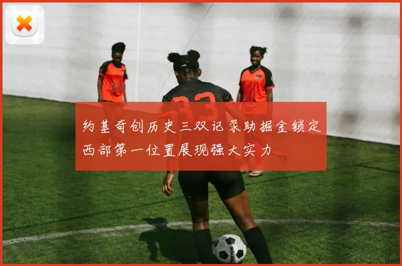 约基奇创历史三双记录助掘金锁定西部第一位置展现强大实力