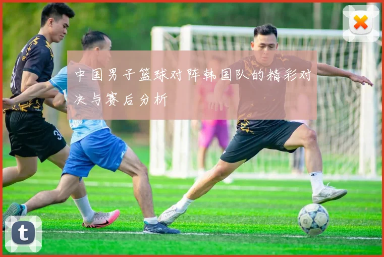 中国男子篮球对阵韩国队的精彩对决与赛后分析