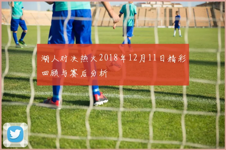 湖人对决热火2018年12月11日精彩回顾与赛后分析