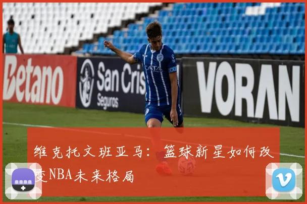 维克托文班亚马：篮球新星如何改变NBA未来格局