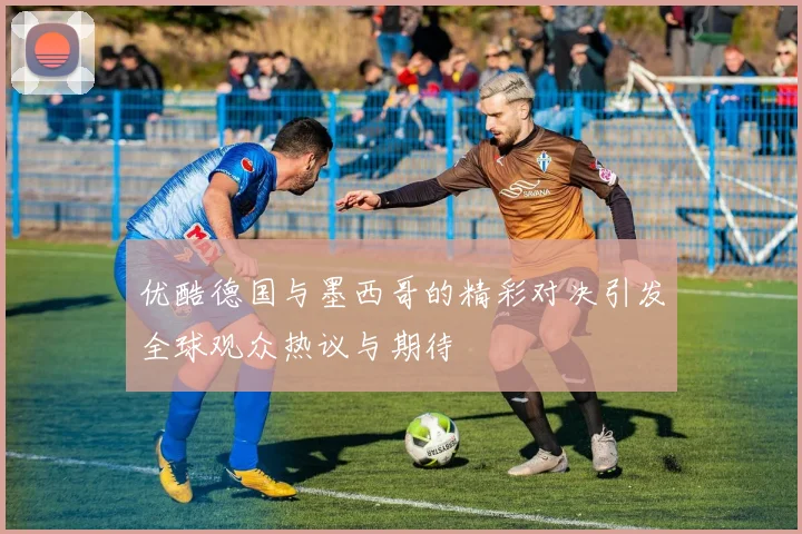 优酷德国与墨西哥的精彩对决引发全球观众热议与期待