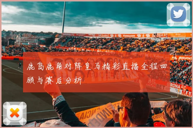 鹿岛鹿角对阵皇马精彩直播全程回顾与赛后分析