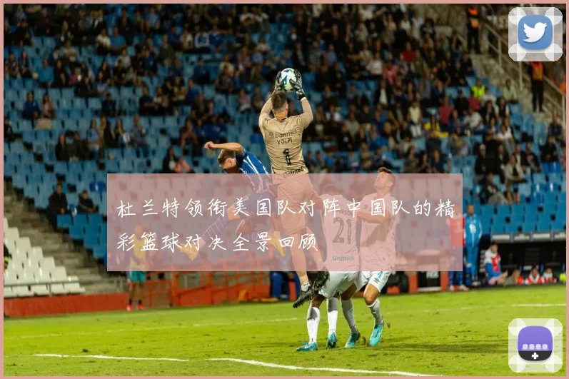 杜兰特领衔美国队对阵中国队的精彩篮球对决全景回顾