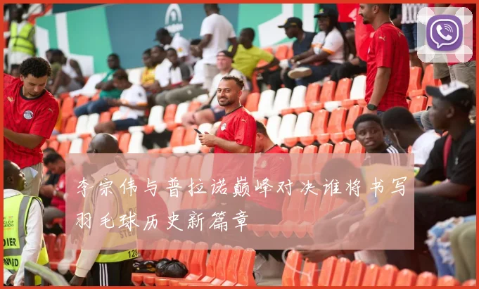 李宗伟与普拉诺巅峰对决谁将书写羽毛球历史新篇章