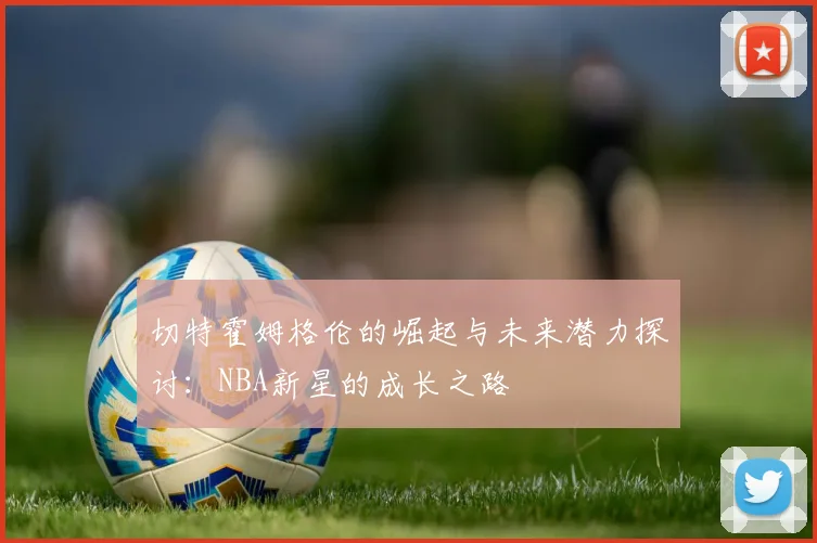切特霍姆格伦的崛起与未来潜力探讨：NBA新星的成长之路