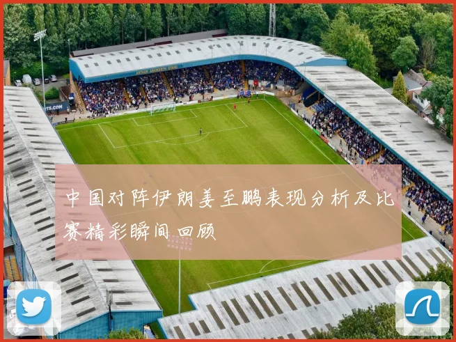 中国对阵伊朗姜至鹏表现分析及比赛精彩瞬间回顾