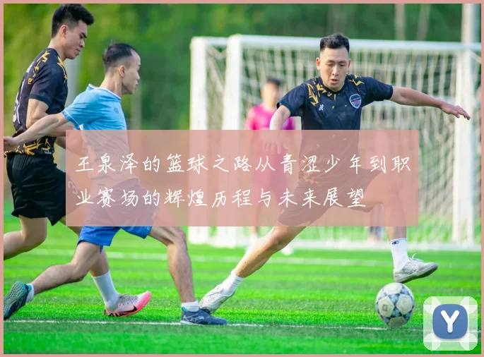 王泉泽的篮球之路从青涩少年到职业赛场的辉煌历程与未来展望