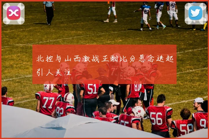 北控与山西激战正酣比分悬念迭起引人关注