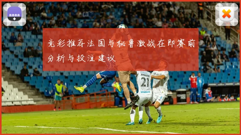 竞彩推荐法国与秘鲁激战在即赛前分析与投注建议