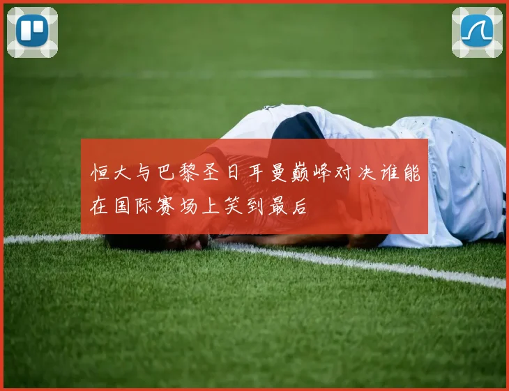 恒大与巴黎圣日耳曼巅峰对决谁能在国际赛场上笑到最后