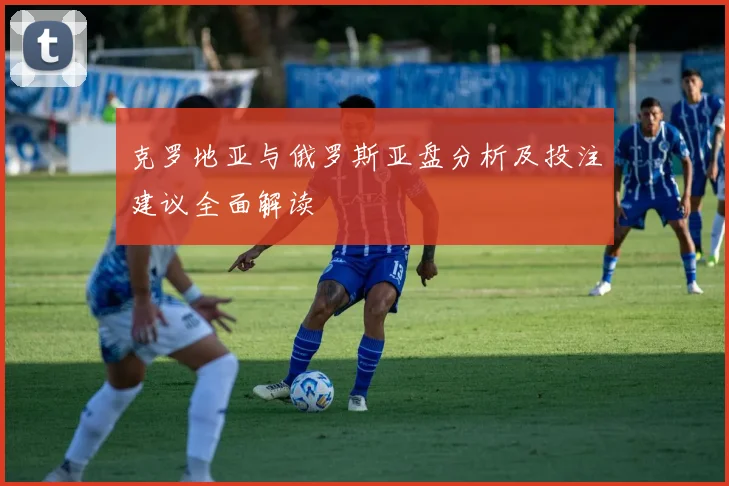 克罗地亚与俄罗斯亚盘分析及投注建议全面解读