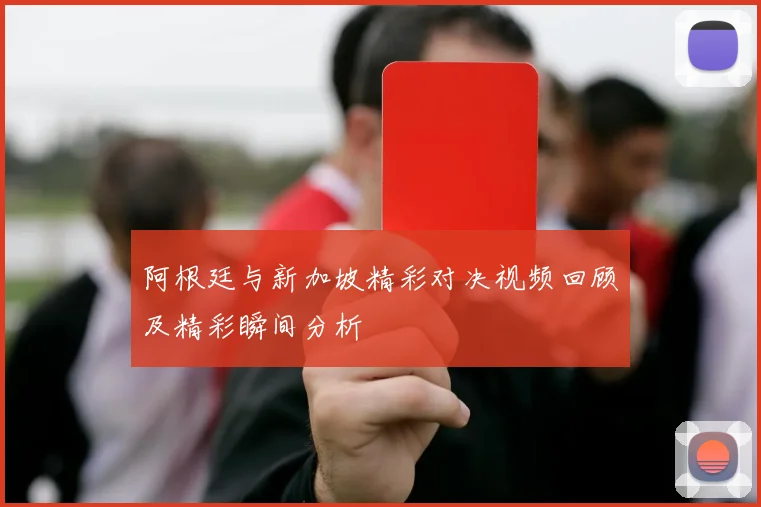 阿根廷与新加坡精彩对决视频回顾及精彩瞬间分析
