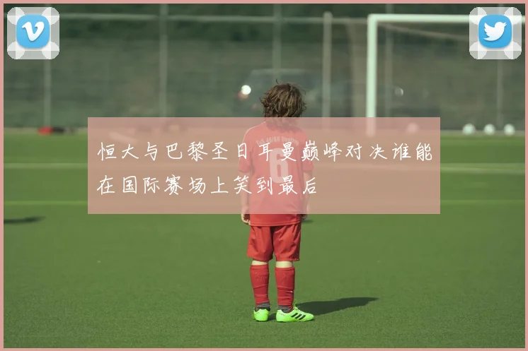 恒大与巴黎圣日耳曼巅峰对决谁能在国际赛场上笑到最后