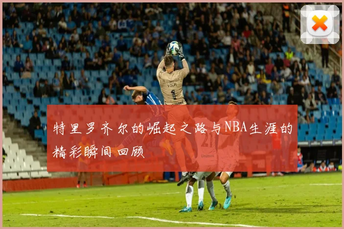 特里罗齐尔的崛起之路与NBA生涯的精彩瞬间回顾