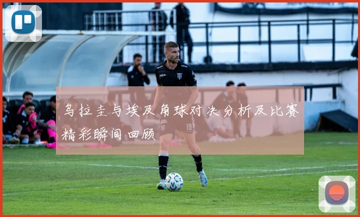 乌拉圭与埃及角球对决分析及比赛精彩瞬间回顾