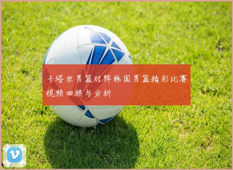 卡塔尔男篮对阵韩国男篮精彩比赛视频回顾与分析