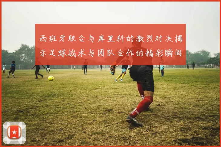 西班牙联合与库里科的激烈对决揭示足球战术与团队合作的精彩瞬间