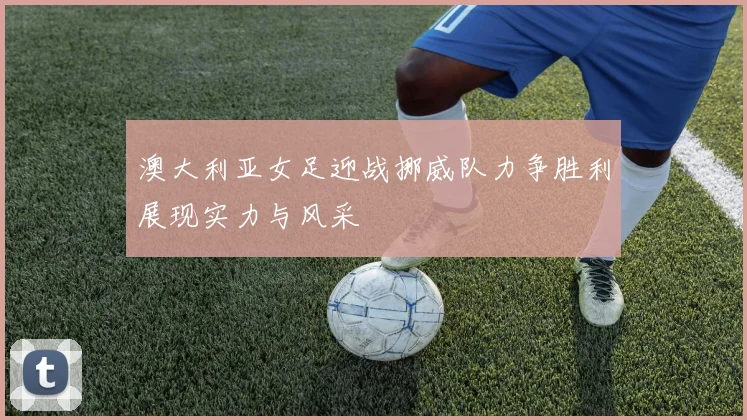 澳大利亚女足迎战挪威队力争胜利展现实力与风采