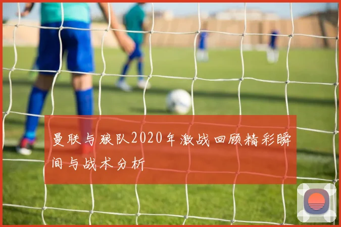 曼联与狼队2020年激战回顾精彩瞬间与战术分析