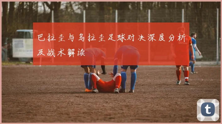 巴拉圭与乌拉圭足球对决深度分析及战术解读