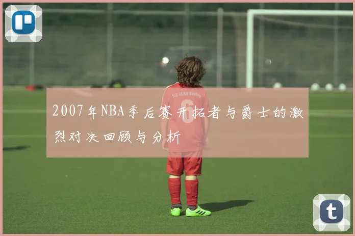 2007年NBA季后赛开拓者与爵士的激烈对决回顾与分析