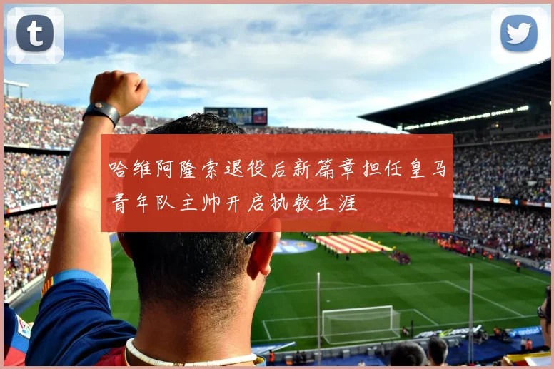 哈维阿隆索退役后新篇章担任皇马青年队主帅开启执教生涯
