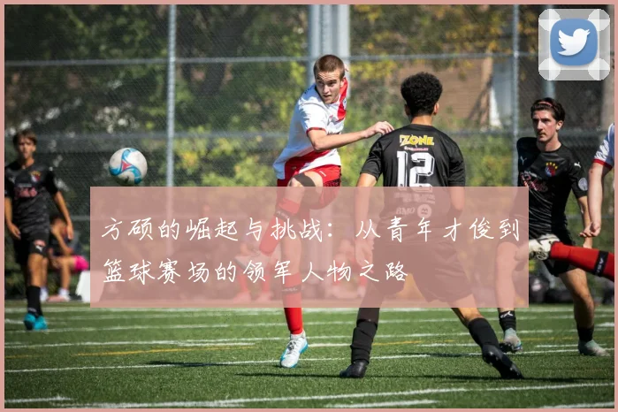 方硕的崛起与挑战：从青年才俊到篮球赛场的领军人物之路